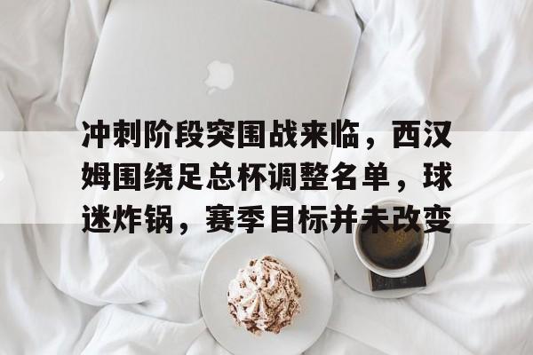 开云-包含冲刺阶段突围战来临，西汉姆围绕足总杯调整名单，球迷炸锅，赛季目标并未改变的词条