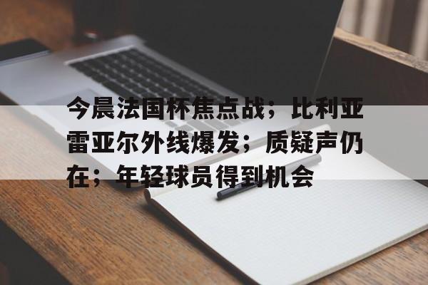 开云体育-关于今晨法国杯焦点战；比利亚雷亚尔外线爆发；质疑声仍在；年轻球员得到机会的信息