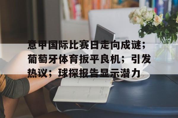 开云官网-关于意甲国际比赛日走向成谜；葡萄牙体育扳平良机；引发热议；球探报告显示潜力的信息